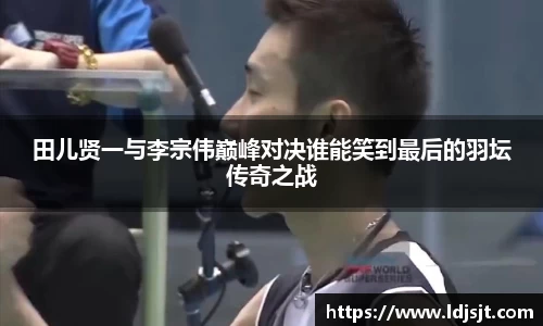 田儿贤一与李宗伟巅峰对决谁能笑到最后的羽坛传奇之战